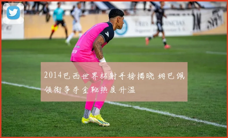 2014巴西世界杯射手榜揭晓 姆巴佩领衔争夺金靴热度升温