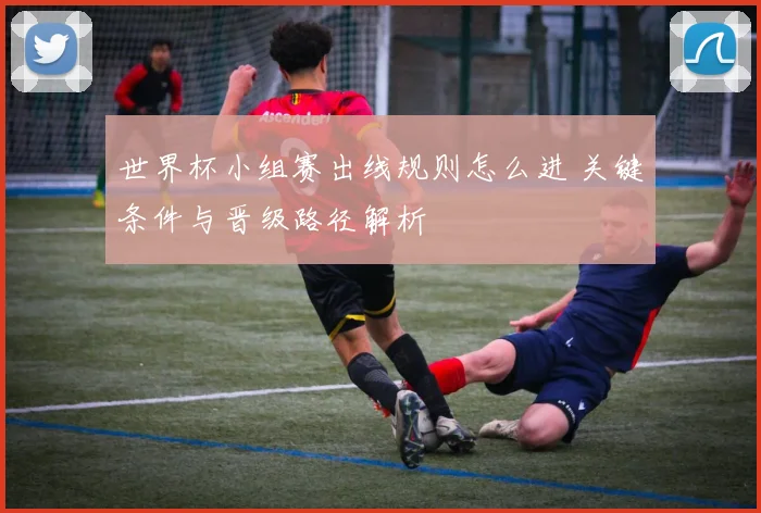 世界杯小组赛出线规则怎么进 关键条件与晋级路径解析