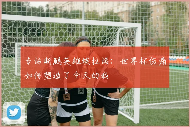 专访断腿英雄埃拉诺:世界杯伤痛如何塑造了今天的我