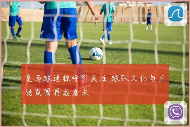 皇马球迷称呼引关注 球队文化与主场氛围再成看点