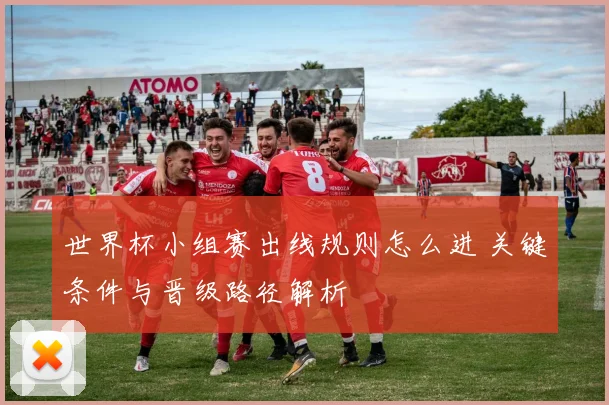 世界杯小组赛出线规则怎么进 关键条件与晋级路径解析