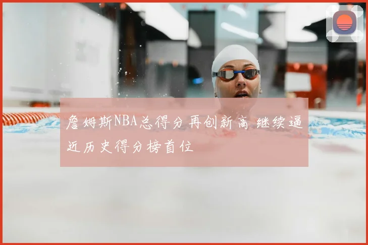 詹姆斯NBA总得分再创新高 继续逼近历史得分榜首位
