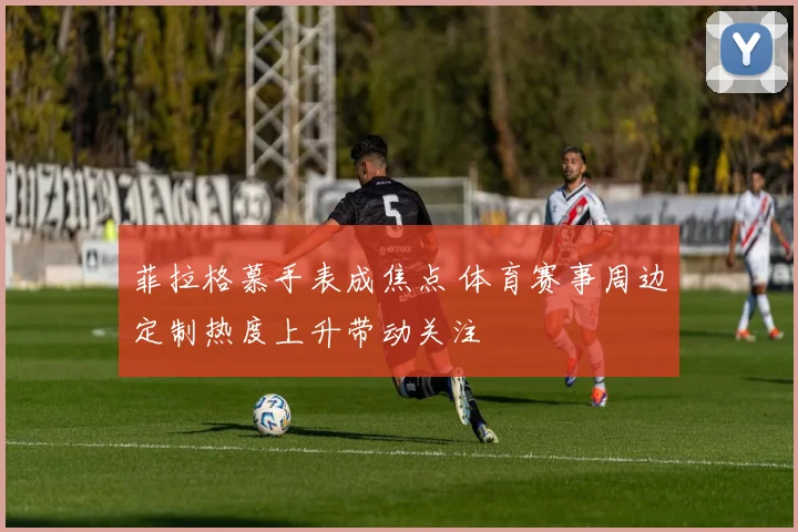 菲拉格慕手表成焦点 体育赛事周边定制热度上升带动关注