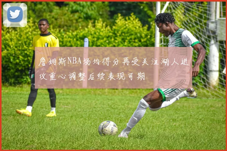 詹姆斯NBA场均得分再受关注湖人进攻重心调整后续表现可期
