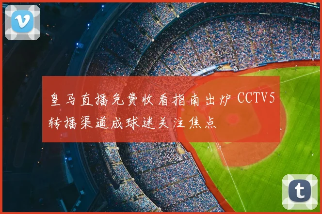 皇马直播免费收看指南出炉 CCTV5转播渠道成球迷关注焦点