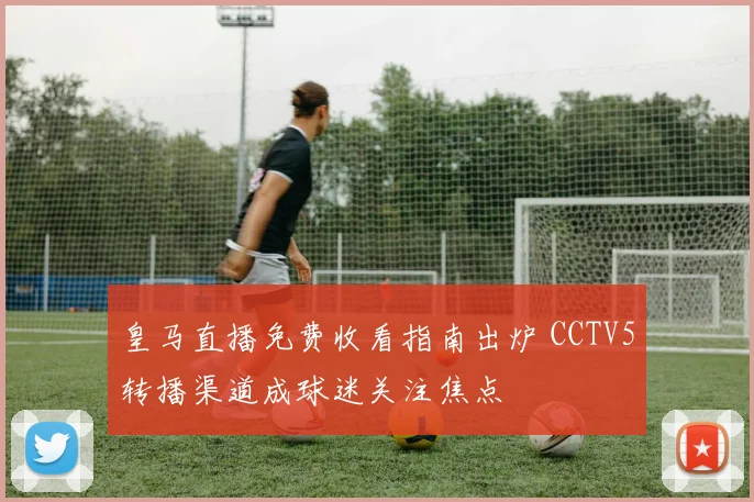 皇马直播免费收看指南出炉 CCTV5转播渠道成球迷关注焦点