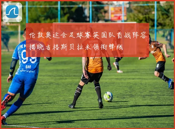 伦敦奥运会足球赛英国队首战阵容揭晓吉格斯贝拉米领衔锋线