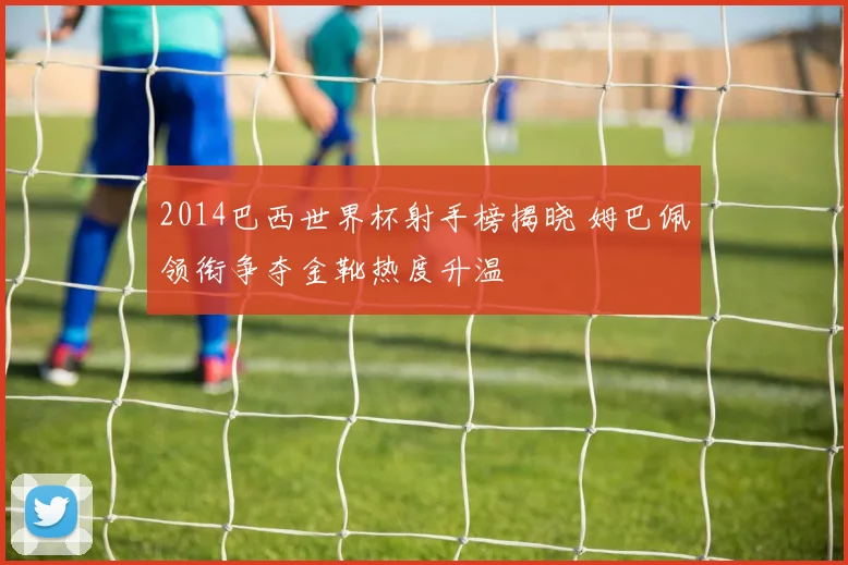 2014巴西世界杯射手榜揭晓 姆巴佩领衔争夺金靴热度升温