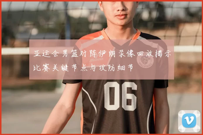 亚运会男篮对阵伊朗录像回放揭示比赛关键节点与攻防细节