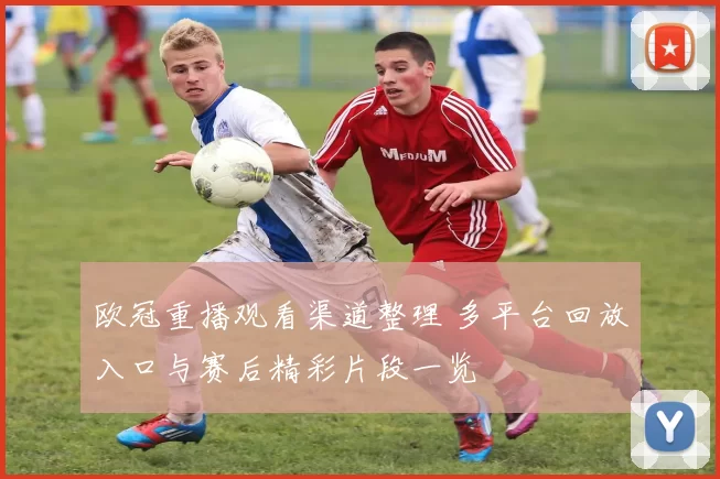 欧冠重播观看渠道整理 多平台回放入口与赛后精彩片段一览