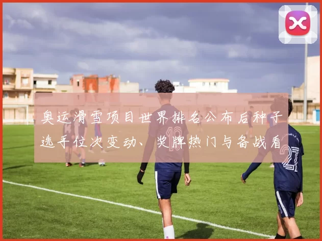 奥运滑雪项目世界排名公布后种子选手位次变动、奖牌热门与备战看点