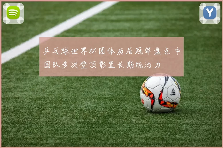 乒乓球世界杯团体历届冠军盘点 中国队多次登顶彰显长期统治力