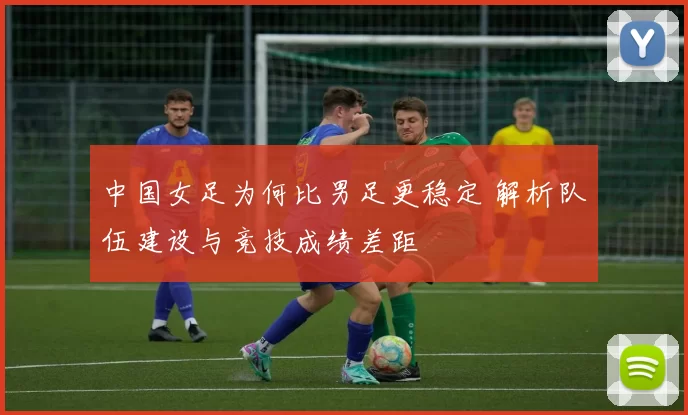 中国女足为何比男足更稳定 解析队伍建设与竞技成绩差距