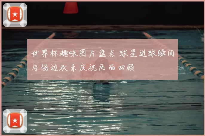 世界杯趣味图片盘点 球星进球瞬间与场边欢乐庆祝画面回顾