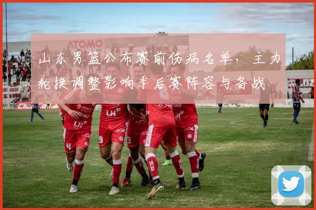 山东男篮公布赛前伤病名单,主力轮换调整影响季后赛阵容与备战