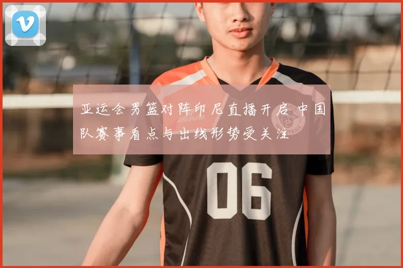 亚运会男篮对阵印尼直播开启 中国队赛事看点与出线形势受关注