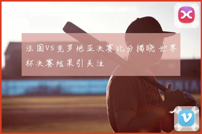 法国vs克罗地亚决赛比分揭晓 世界杯决赛结果引关注