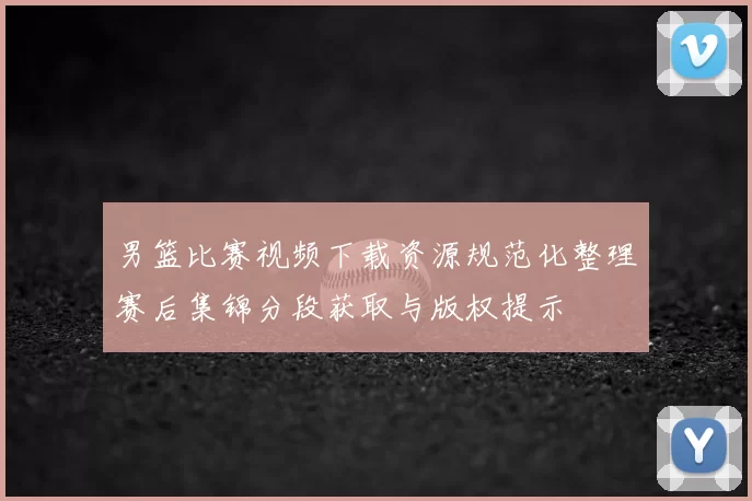 男篮比赛视频下载资源规范化整理赛后集锦分段获取与版权提示