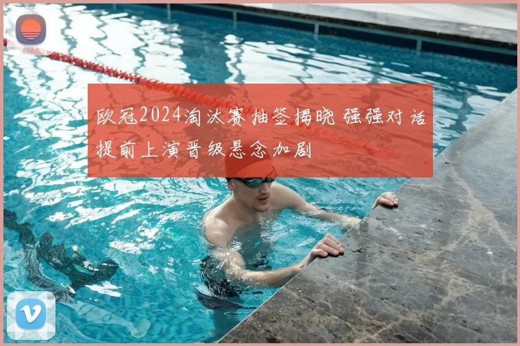 欧冠2024淘汰赛抽签揭晓 强强对话提前上演晋级悬念加剧