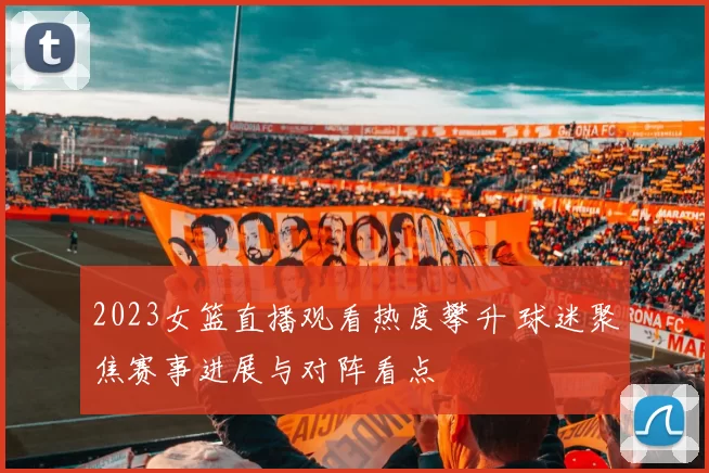 2023女篮直播观看热度攀升 球迷聚焦赛事进展与对阵看点