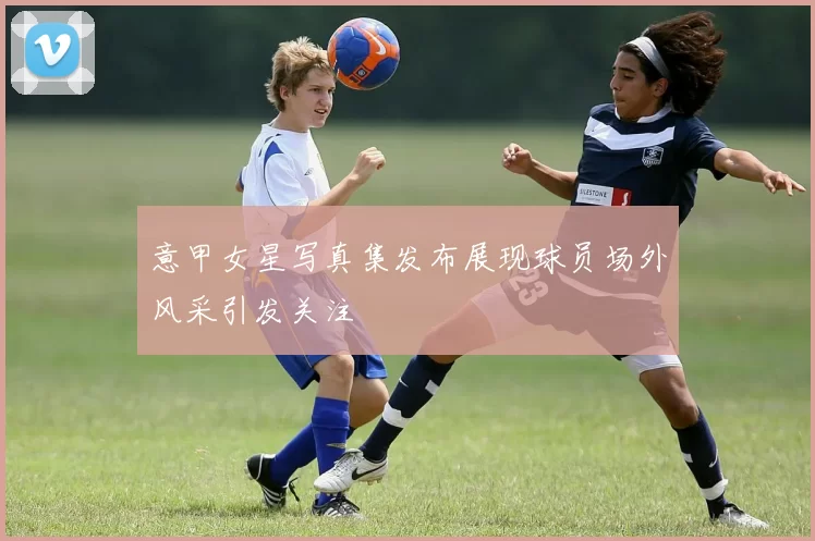 意甲女星写真集发布展现球员场外风采引发关注