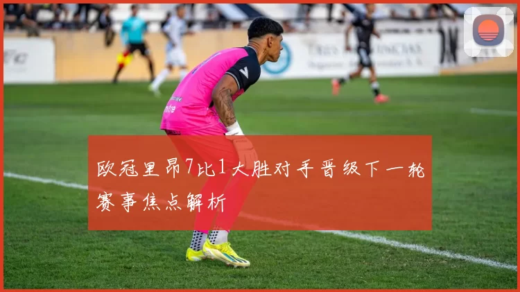 欧冠里昂7比1大胜对手晋级下一轮赛事焦点解析