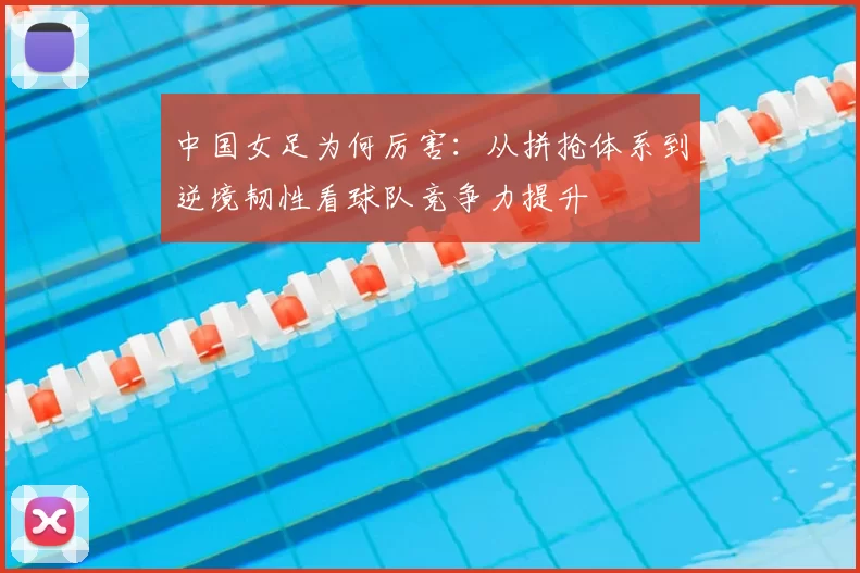 中国女足为何厉害：从拼抢体系到逆境韧性看球队竞争力提升