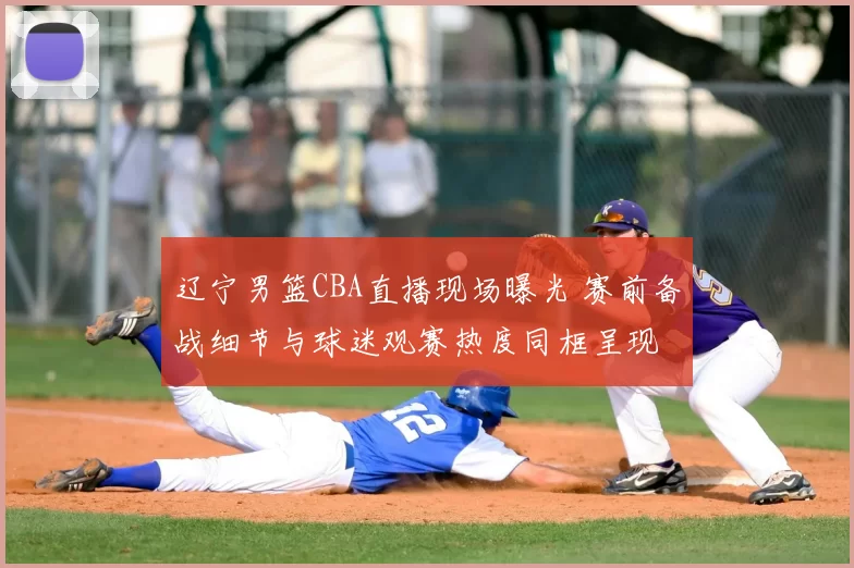 辽宁男篮CBA直播现场曝光 赛前备战细节与球迷观赛热度同框呈现