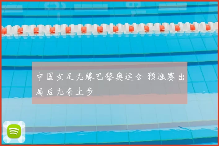 中国女足无缘巴黎奥运会 预选赛出局后无奈止步