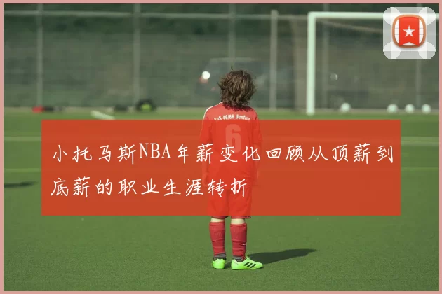 小托马斯NBA年薪变化回顾从顶薪到底薪的职业生涯转折