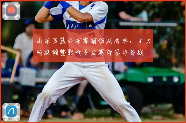 山东男篮公布赛前伤病名单,主力轮换调整影响季后赛阵容与备战