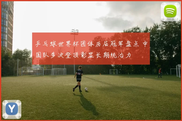 乒乓球世界杯团体历届冠军盘点 中国队多次登顶彰显长期统治力