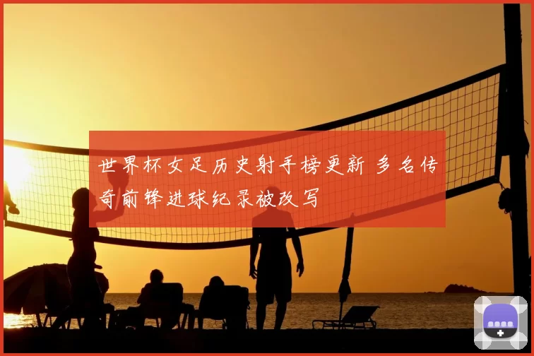 世界杯女足历史射手榜更新 多名传奇前锋进球纪录被改写