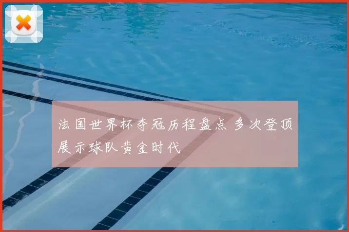 法国世界杯夺冠历程盘点 多次登顶展示球队黄金时代