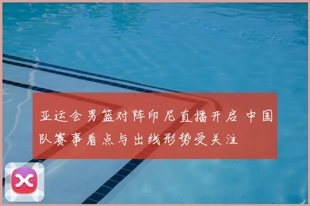 亚运会男篮对阵印尼直播开启 中国队赛事看点与出线形势受关注