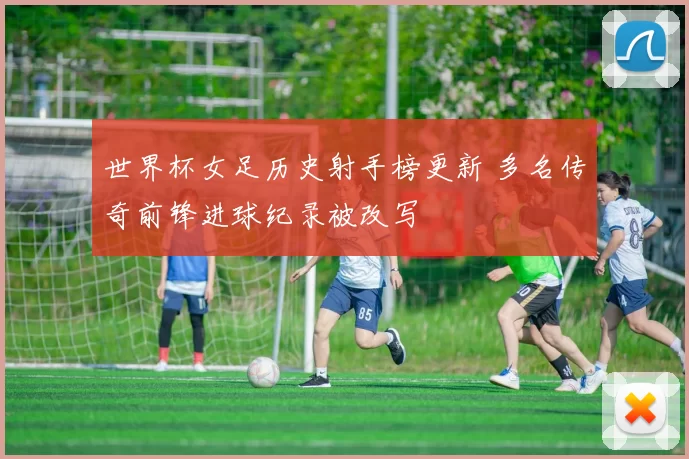 世界杯女足历史射手榜更新 多名传奇前锋进球纪录被改写