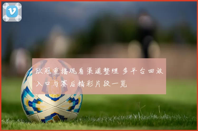 欧冠重播观看渠道整理 多平台回放入口与赛后精彩片段一览