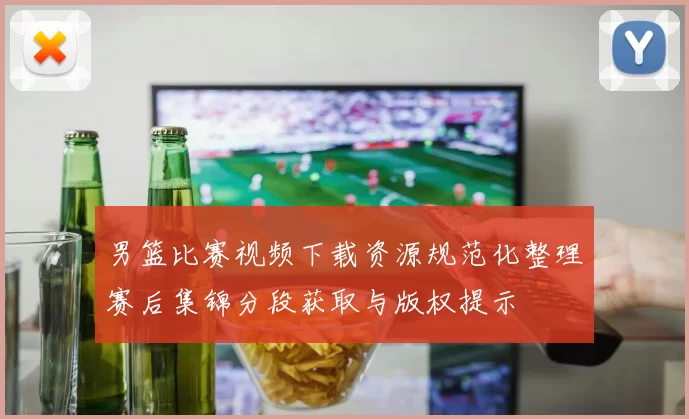 男篮比赛视频下载资源规范化整理赛后集锦分段获取与版权提示