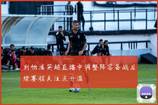 利物浦英超直播中调整阵容备战后续赛程关注点升温