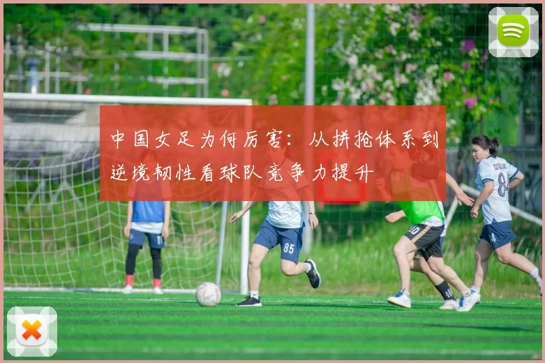 中国女足为何厉害：从拼抢体系到逆境韧性看球队竞争力提升