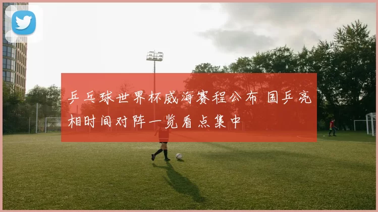 乒乓球世界杯威海赛程公布 国乒亮相时间对阵一览看点集中