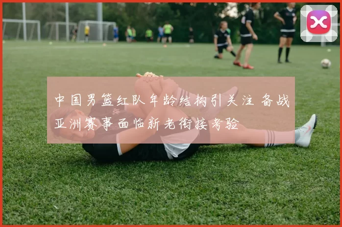 中国男篮红队年龄结构引关注 备战亚洲赛事面临新老衔接考验