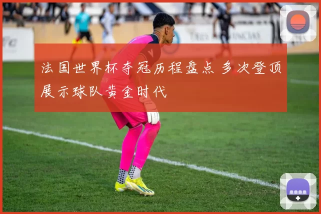 法国世界杯夺冠历程盘点 多次登顶展示球队黄金时代