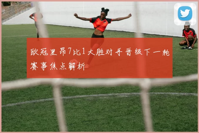 欧冠里昂7比1大胜对手晋级下一轮赛事焦点解析