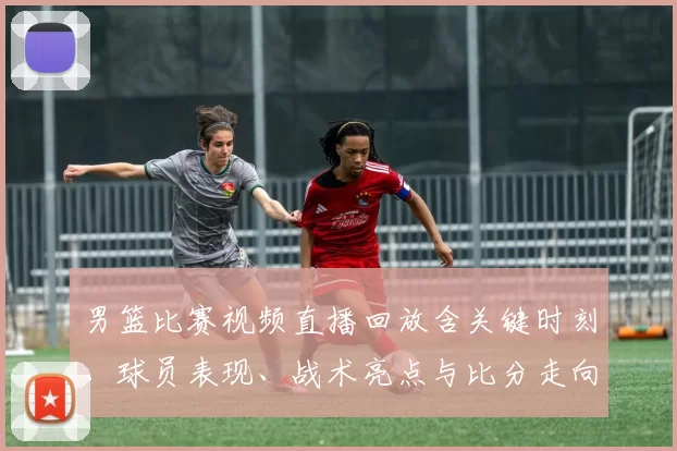 男篮比赛视频直播回放含关键时刻、球员表现、战术亮点与比分走向看点