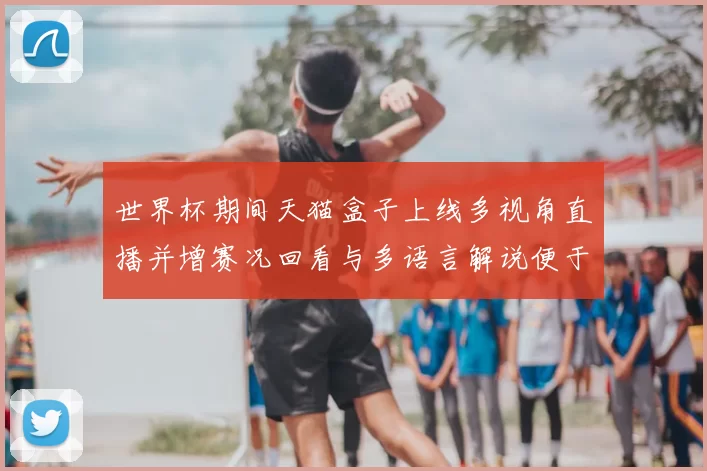 世界杯期间天猫盒子上线多视角直播并增赛况回看与多语言解说便于观赛