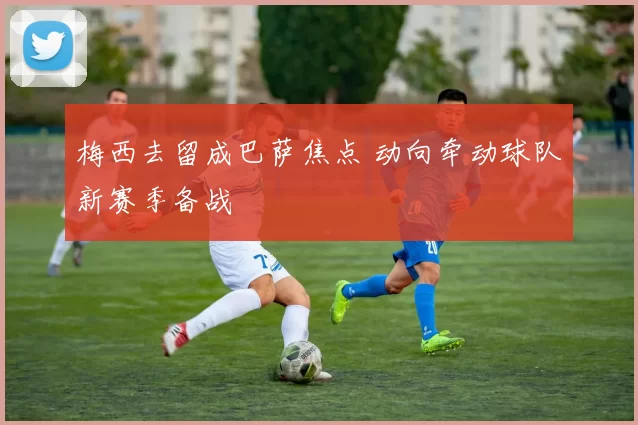 梅西去留成巴萨焦点 动向牵动球队新赛季备战