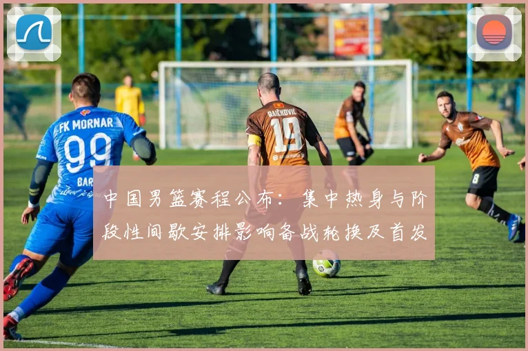中国男篮赛程公布：集中热身与阶段性间歇安排影响备战轮换及首发考量